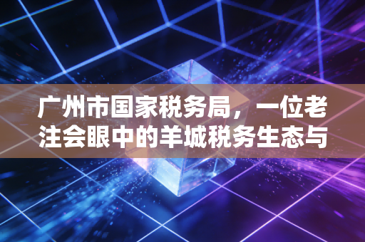广州市国家税务局，一位老注会眼中的羊城税务生态与合规生存指南