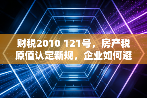 财税2010 121号，房产税原值认定新规，企业如何避免多缴冤枉税？