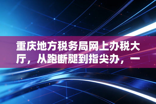 重庆地方税务局网上办税大厅,从跑断腿到指尖办,一个老会计的真心话