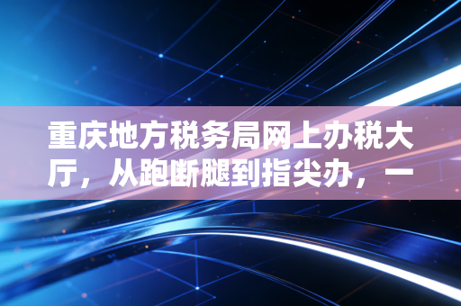 重庆地方税务局网上办税大厅，从跑断腿到指尖办，一个老会计的真心话