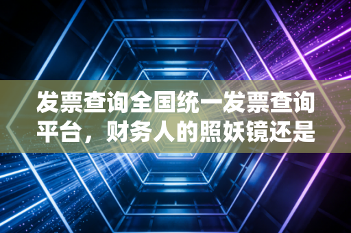 发票查询全国统一发票查询平台,财务人的照妖镜还是护身符?——深度解析与实务避坑指南