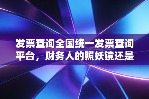 发票查询全国统一发票查询平台,财务人的照妖镜还是护身符?——深度解析与实务避坑指南