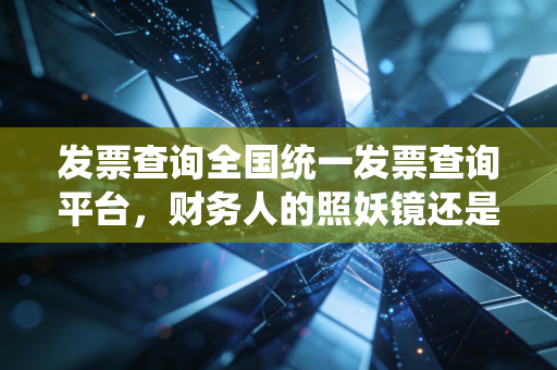 发票查询全国统一发票查询平台，财务人的照妖镜还是护身符？——深度解析与实务避坑指南