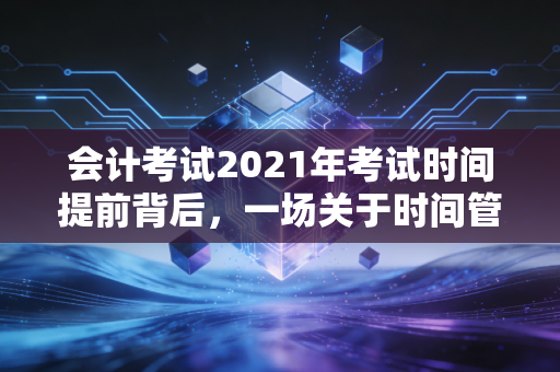 会计考试2021年考试时间提前背后，一场关于时间管理与职业焦虑的深度对话