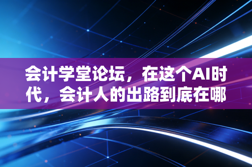 会计学堂论坛,在这个AI时代,会计人的出路到底在哪里?