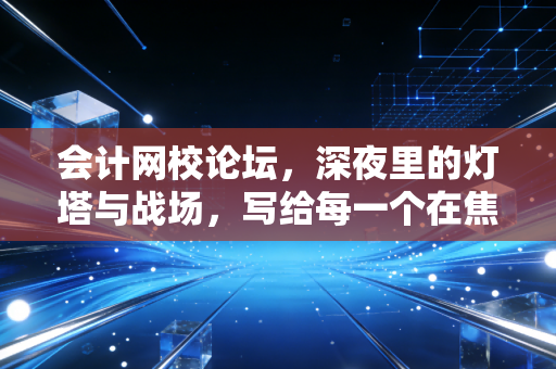 会计网校论坛,深夜里的灯塔与战场,写给每一个在焦虑中突围的会计人
