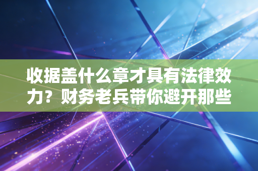 收据盖什么章才具有法律效力？财务老兵带你避开那些隐形大坑