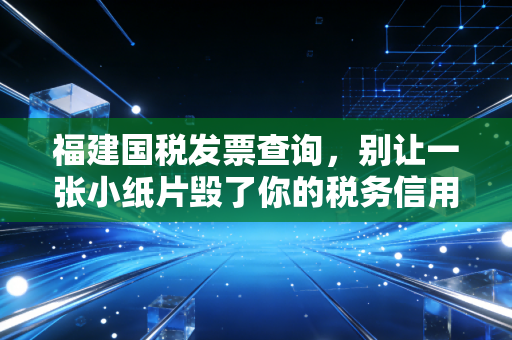 福建国税发票查询,别让一张小纸片毁了你的税务信用,老会计的避坑指南