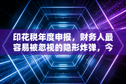 印花税年度申报，财务人最容易被忽视的隐形炸弹，今天我们一次说清