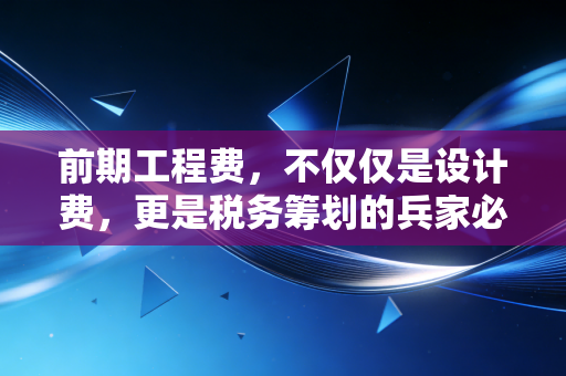 前期工程费,不仅仅是设计费,更是税务筹划的兵家必争之地