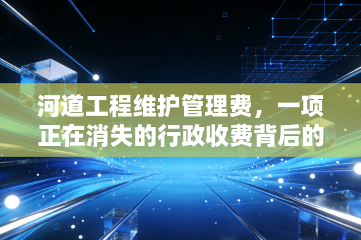 河道工程维护管理费，一项正在消失的行政收费背后的会计思考与政策红利