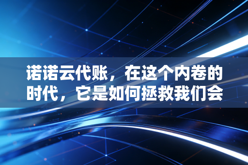 诺诺云代账,在这个内卷的时代,它是如何拯救我们会计人的发际线的?