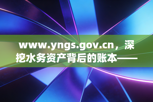 www.yngs.gov.cn,深挖水务资产背后的账本——一名注册会计师眼中的供水行业审计实录