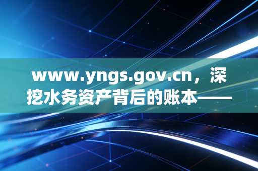 www.yngs.gov.cn，深挖水务资产背后的账本——一名注册会计师眼中的供水行业审计实录