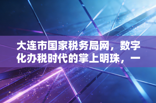 大连市国家税务局网,数字化办税时代的掌上明珠,一位老会计的真心话
