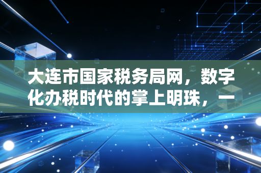 大连市国家税务局网,数字化办税时代的掌上明珠,一位老会计的真心话