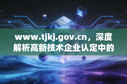www.tjkj.gov.cn,深度解析高新技术企业认定中的财务合规痛点与审计新思路