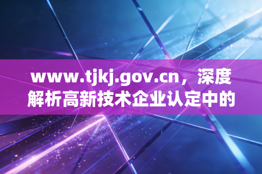 www.tjkj.gov.cn，深度解析高新技术企业认定中的财务合规痛点与审计新思路