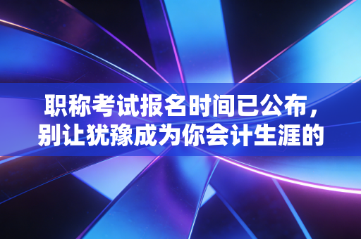 职称考试报名时间已公布，别让犹豫成为你会计生涯的绊脚石