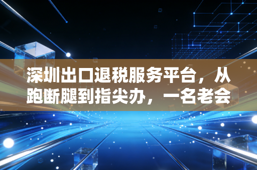 深圳出口退税服务平台，从跑断腿到指尖办，一名老会计眼中的数字化变革