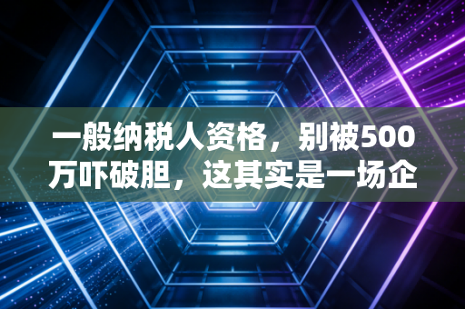 一般纳税人资格,别被500万吓破胆,这其实是一场企业税负的博弈战