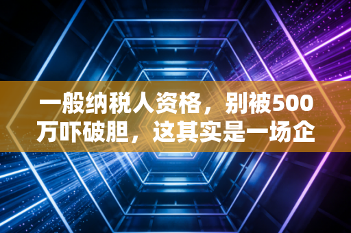 一般纳税人资格,别被500万吓破胆,这其实是一场企业税负的博弈战