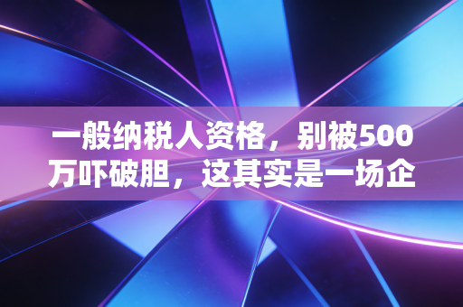 一般纳税人资格，别被500万吓破胆，这其实是一场企业税负的博弈战