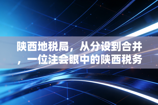 陕西地税局,从分设到合并,一位注会眼中的陕西税务变迁与纳税人那些事儿