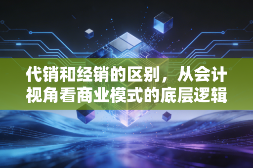 代销和经销的区别，从会计视角看商业模式的底层逻辑与风险博弈