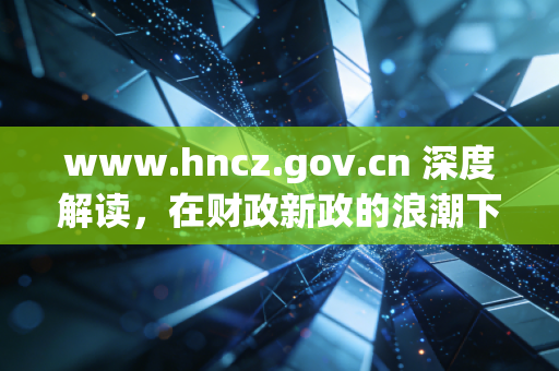 www.hncz.gov.cn 深度解读，在财政新政的浪潮下，湖南会计人的职业突围与自我修养