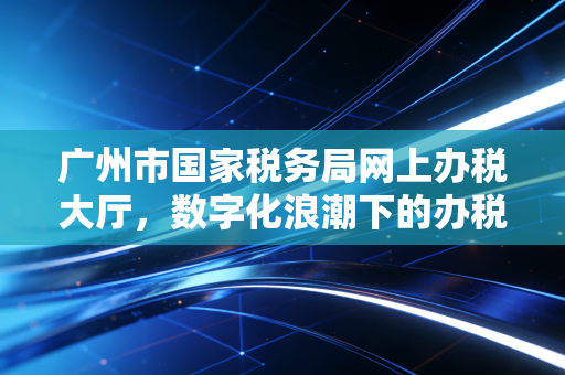 广州市国家税务局网上办税大厅，数字化浪潮下的办税实战与行业思考