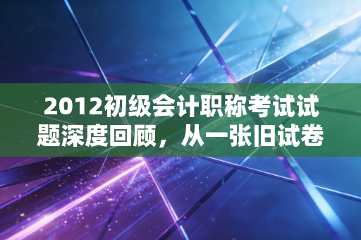 2012初级会计职称考试试题深度回顾,从一张旧试卷看会计行业的十年巨变
