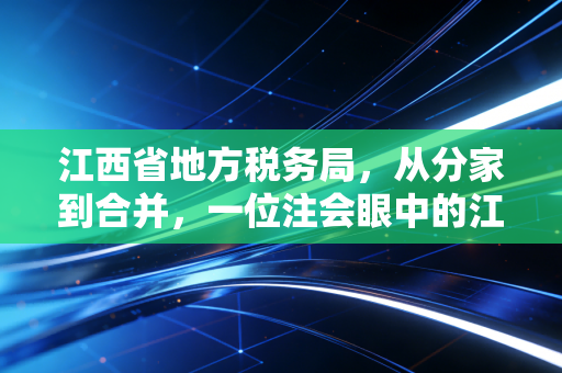 江西省地方税务局,从分家到合并,一位注会眼中的江西税务变迁与民生冷暖