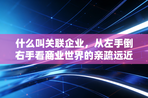 什么叫关联企业,从左手倒右手看商业世界的亲疏远近