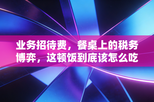 业务招待费,餐桌上的税务博弈,这顿饭到底该怎么吃才不亏?