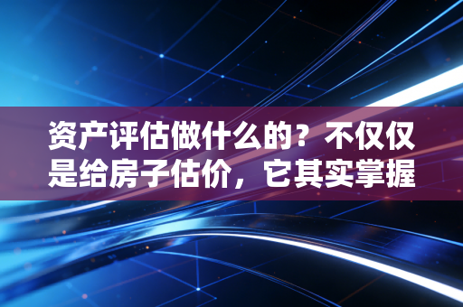 资产评估做什么的?不仅仅是给房子估价,它其实掌握着商业世界的隐形标尺