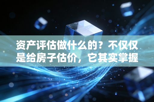 资产评估做什么的?不仅仅是给房子估价,它其实掌握着商业世界的隐形标尺