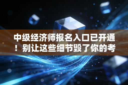 中级经济师报名入口已开通!别让这些细节毁了你的考证梦,附保姆级报名全攻略