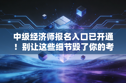 中级经济师报名入口已开通!别让这些细节毁了你的考证梦,附保姆级报名全攻略