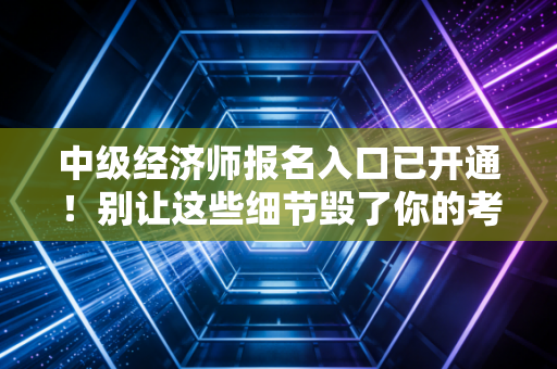中级经济师报名入口已开通!别让这些细节毁了你的考证梦,附保姆级报名全攻略