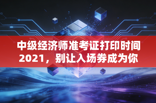 中级经济师准考证打印时间2021，别让入场券成为你职场进阶的绊脚石