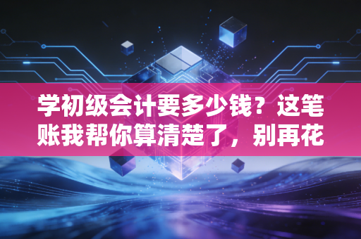 学初级会计要多少钱?这笔账我帮你算清楚了,别再花冤枉钱!