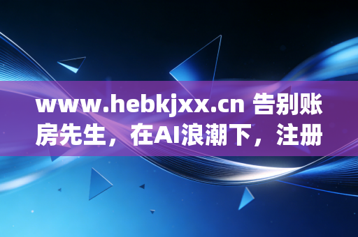 www.hebkjxx.cn 告别账房先生，在AI浪潮下，注册会计师的生存之道与价值重塑