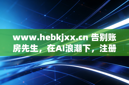 www.hebkjxx.cn 告别账房先生，在AI浪潮下，注册会计师的生存之道与价值重塑