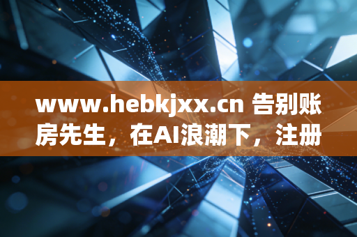 www.hebkjxx.cn 告别账房先生，在AI浪潮下，注册会计师的生存之道与价值重塑