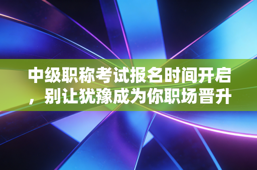中级职称考试报名时间开启,别让犹豫成为你职场晋升的绊脚石