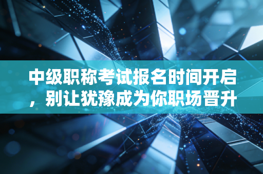 中级职称考试报名时间开启,别让犹豫成为你职场晋升的绊脚石