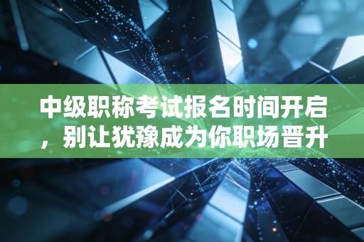 中级职称考试报名时间开启，别让犹豫成为你职场晋升的绊脚石