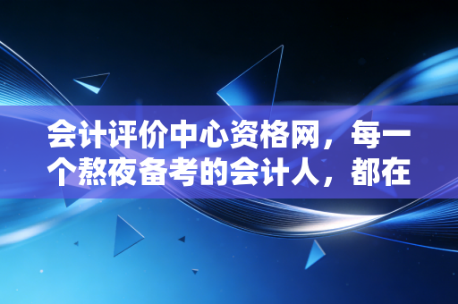 会计评价中心资格网,每一个熬夜备考的会计人,都在这里寻找答案