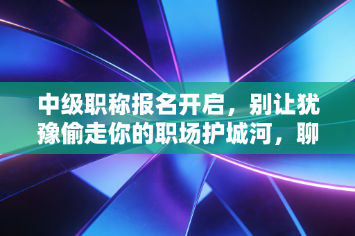 中级职称报名开启,别让犹豫偷走你的职场护城河,聊聊那些年我们踩过的坑